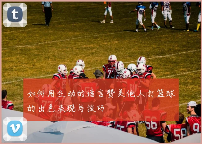 如何用生动的语言赞美他人打篮球的出色表现与技巧