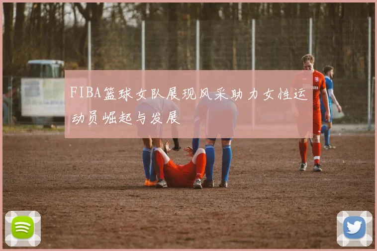 FIBA篮球女队展现风采助力女性运动员崛起与发展