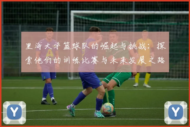 里海大学篮球队的崛起与挑战：探索他们的训练比赛与未来发展之路