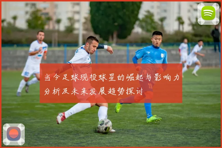 当今足球现役球星的崛起与影响力分析及未来发展趋势探讨