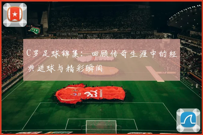 C罗足球锦集：回顾传奇生涯中的经典进球与精彩瞬间