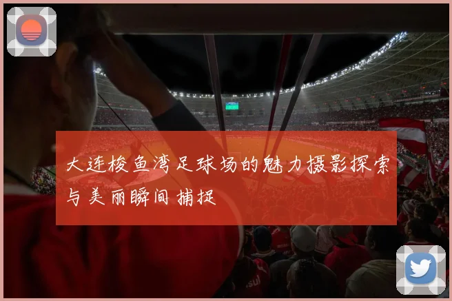 大连梭鱼湾足球场的魅力摄影探索与美丽瞬间捕捉